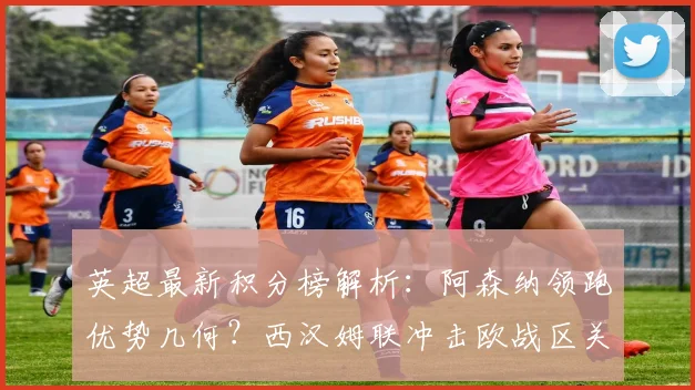 英超最新积分榜解析：阿森纳领跑优势几何？西汉姆联冲击欧战区关键因素