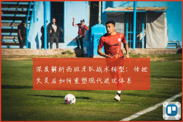 深度解析西班牙队战术转型：传控失灵后如何重塑现代进攻体系