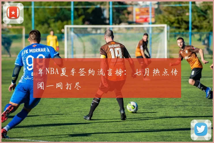 年NBA夏季签约流言榜：七月热点传闻一网打尽
