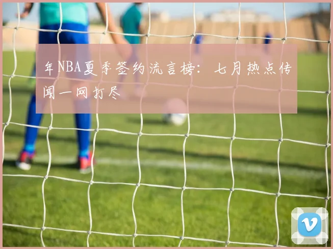 年NBA夏季签约流言榜:七月热点传闻一网打尽