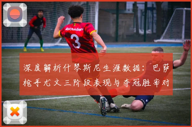 深度解析什琴斯尼生涯数据:巴萨枪手尤文三阶段表现与夺冠胜率对比